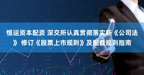 恒运资本配资 深交所认真贯彻落实新《公司法》 修订《股票上市规则》及配套规则指南