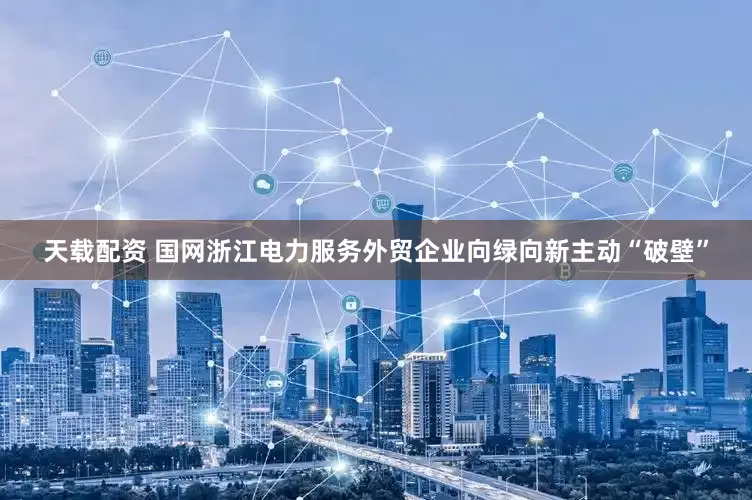 天载配资 国网浙江电力服务外贸企业向绿向新主动“破壁”