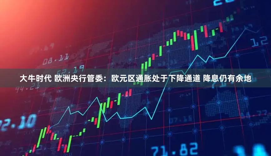 大牛时代 欧洲央行管委：欧元区通胀处于下降通道 降息仍有余地