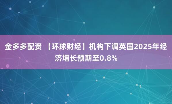 金多多配资 【环球财经】机构下调英国2025年经济增长预期至0.8%