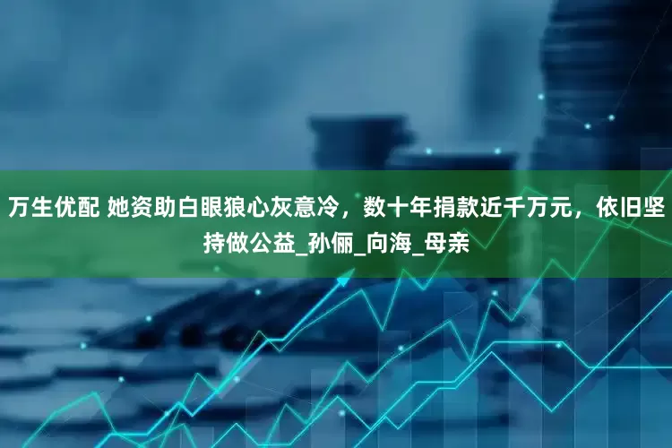 万生优配 她资助白眼狼心灰意冷，数十年捐款近千万元，依旧坚持做公益_孙俪_向海_母亲