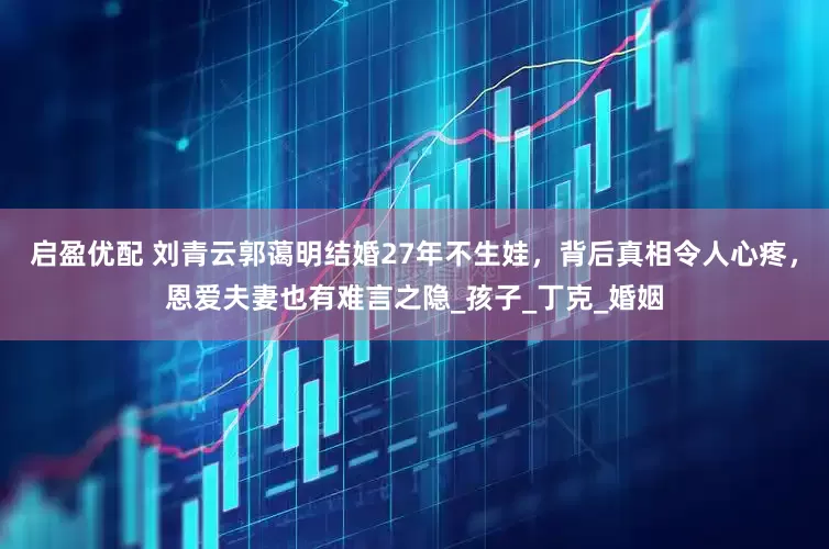 启盈优配 刘青云郭蔼明结婚27年不生娃，背后真相令人心疼，恩爱夫妻也有难言之隐_孩子_丁克_婚姻