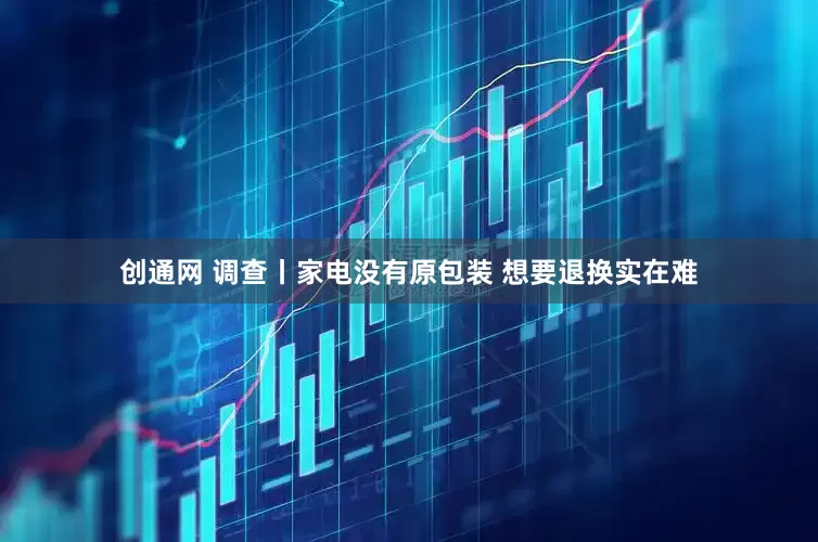 创通网 调查丨家电没有原包装 想要退换实在难