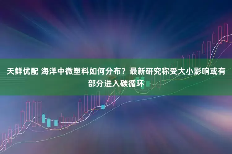 天鲜优配 海洋中微塑料如何分布？最新研究称受大小影响或有部分进入碳循环