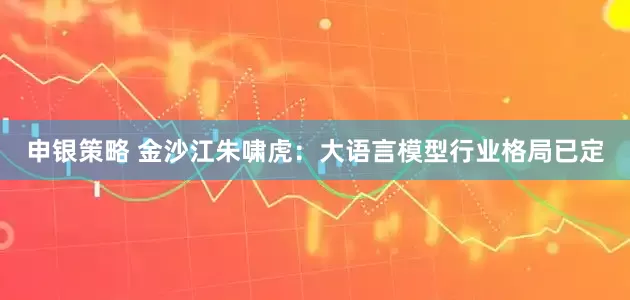 申银策略 金沙江朱啸虎：大语言模型行业格局已定