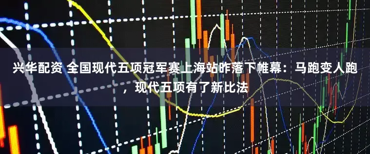 兴华配资 全国现代五项冠军赛上海站昨落下帷幕：马跑变人跑，现代五项有了新比法