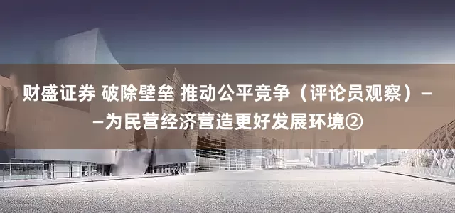 财盛证券 破除壁垒 推动公平竞争（评论员观察）——为民营经济营造更好发展环境②