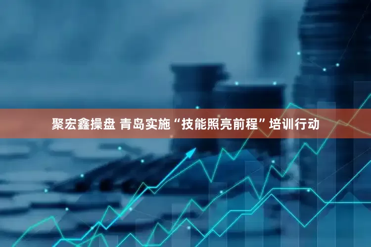 聚宏鑫操盘 青岛实施“技能照亮前程”培训行动
