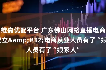 维嘉优配平台 广东佛山网络直播电商工会成立&#32;电商从业人员有了“娘家人”