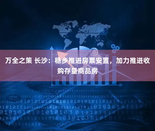 万全之策 长沙：稳步推进房票安置，加力推进收购存量商品房