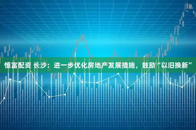恒富配资 长沙：进一步优化房地产发展措施，鼓励“以旧换新”