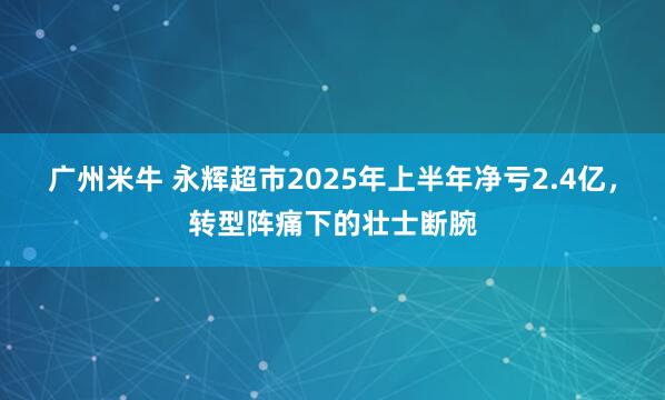 广州米牛 永辉超市2025年上半年净亏2.4亿，转型阵痛下的壮士断腕