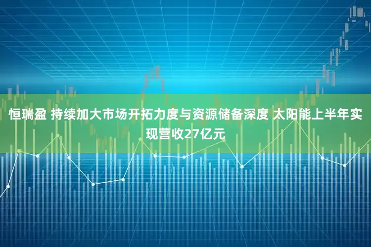 恒瑞盈 持续加大市场开拓力度与资源储备深度 太阳能上半年实现营收27亿元