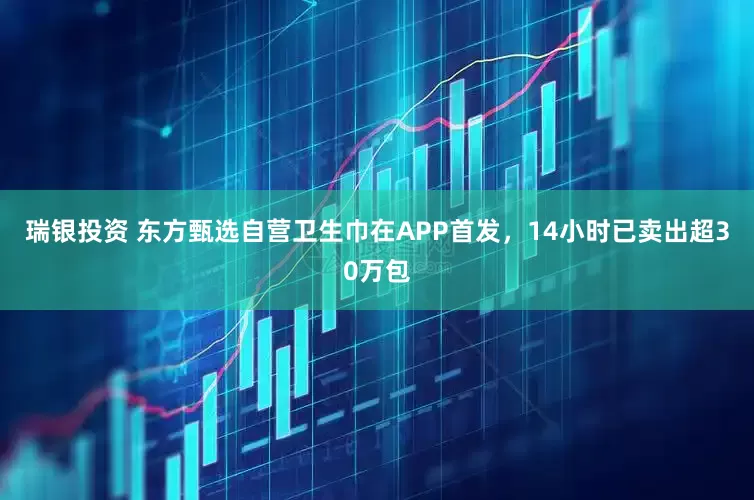 瑞银投资 东方甄选自营卫生巾在APP首发，14小时已卖出超30万包